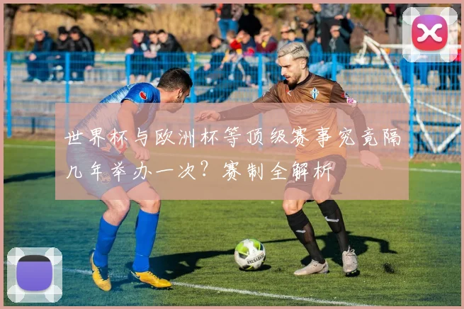 世界杯与欧洲杯等顶级赛事究竟隔几年举办一次？赛制全解析