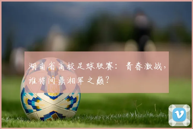 湖南省高校足球联赛：青春激战，谁将问鼎湘军之巅？
