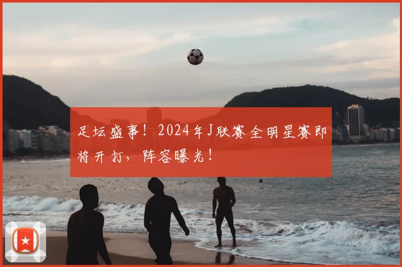 足坛盛事!2024年J联赛全明星赛即将开打,阵容曝光!