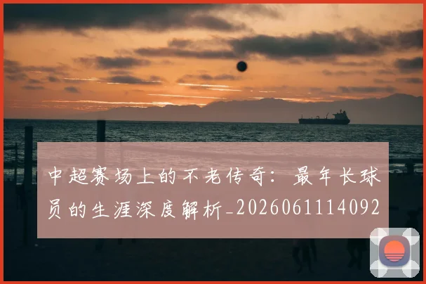 中超赛场上的不老传奇：最年长球员的生涯深度解析_20260611140924