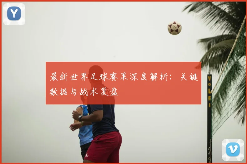 最新世界足球赛果深度解析：关键数据与战术复盘