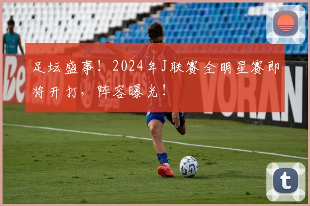 足坛盛事！2024年J联赛全明星赛即将开打，阵容曝光！